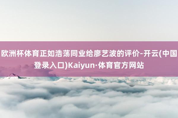 欧洲杯体育正如浩荡同业给廖艺波的评价-开云(中国登录入口)Kaiyun·体育官方网站