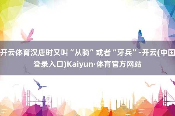 开云体育汉唐时又叫“从骑”或者“牙兵”-开云(中国登录入口)Kaiyun·体育官方网站