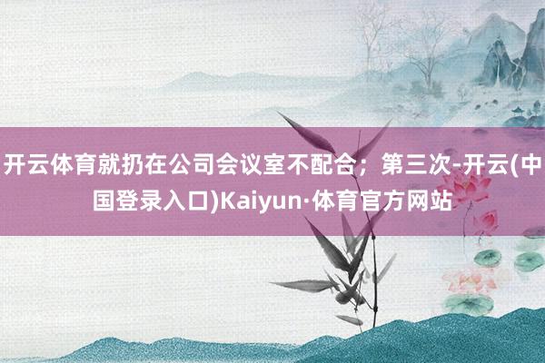 开云体育就扔在公司会议室不配合；第三次-开云(中国登录入口)Kaiyun·体育官方网站