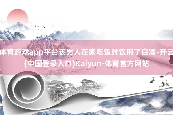 体育游戏app平台该男人在家吃饭时饮用了白酒-开云(中国登录入口)Kaiyun·体育官方网站