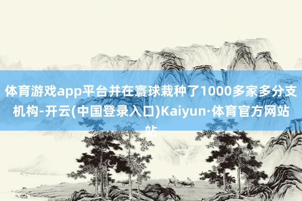 体育游戏app平台并在寰球栽种了1000多家多分支机构-开云(中国登录入口)Kaiyun·体育官方网站