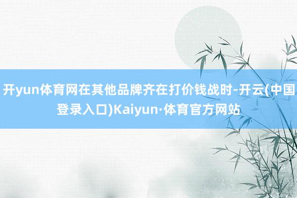 开yun体育网在其他品牌齐在打价钱战时-开云(中国登录入口)Kaiyun·体育官方网站