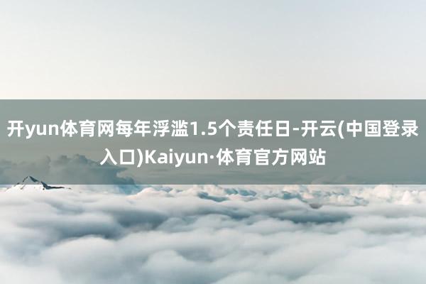 开yun体育网每年浮滥1.5个责任日-开云(中国登录入口)Kaiyun·体育官方网站