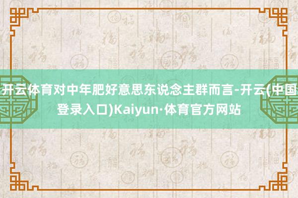 开云体育对中年肥好意思东说念主群而言-开云(中国登录入口)Kaiyun·体育官方网站