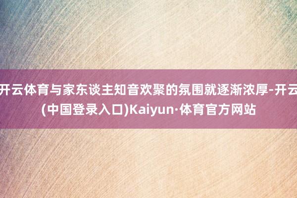 开云体育与家东谈主知音欢聚的氛围就逐渐浓厚-开云(中国登录入口)Kaiyun·体育官方网站