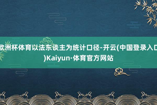 欧洲杯体育以法东谈主为统计口径-开云(中国登录入口)Kaiyun·体育官方网站