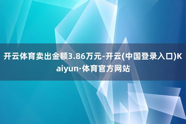 开云体育卖出金额3.86万元-开云(中国登录入口)Kaiyun·体育官方网站