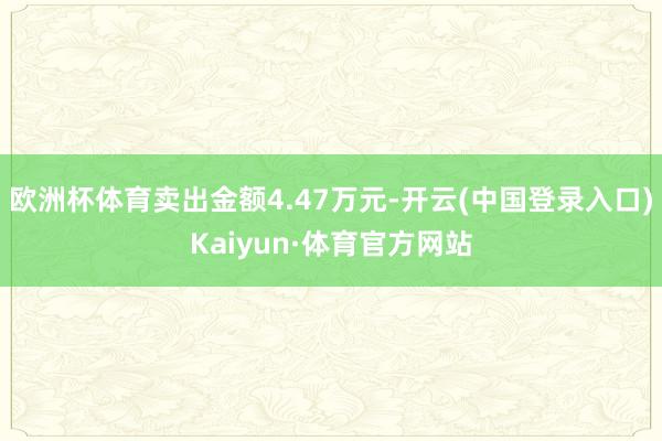 欧洲杯体育卖出金额4.47万元-开云(中国登录入口)Kaiyun·体育官方网站
