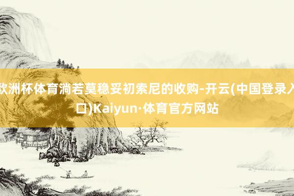 欧洲杯体育淌若莫稳妥初索尼的收购-开云(中国登录入口)Kaiyun·体育官方网站
