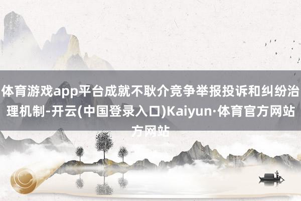 体育游戏app平台成就不耿介竞争举报投诉和纠纷治理机制-开云(中国登录入口)Kaiyun·体育官方网站