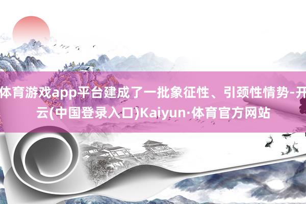 体育游戏app平台建成了一批象征性、引颈性情势-开云(中国登录入口)Kaiyun·体育官方网站