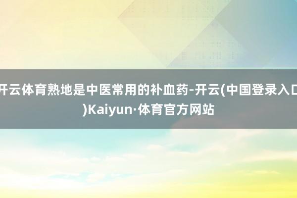 开云体育熟地是中医常用的补血药-开云(中国登录入口)Kaiyun·体育官方网站