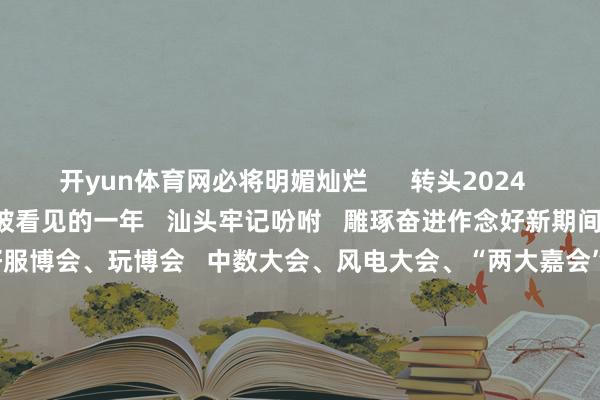 开yun体育网必将明媚灿烂      转头2024   这是汕头的雕琢深耕   被看见的一年   汕头牢记吩咐   雕琢奋进作念好新期间“侨”的著作   接连办好服博会、玩博会   中数大会、风电大会、“两大嘉会”   向海表里展示繁盛向新的城市形象……      这是汕头的拼搏奋进   被看见的一年   汕头坚抓“工业立市、产业强市”   以贸促工、以工兴贸、工商并举   “三新两特一大”产业 