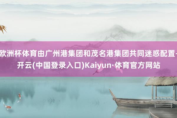 欧洲杯体育由广州港集团和茂名港集团共同迷惑配置-开云(中国登录入口)Kaiyun·体育官方网站