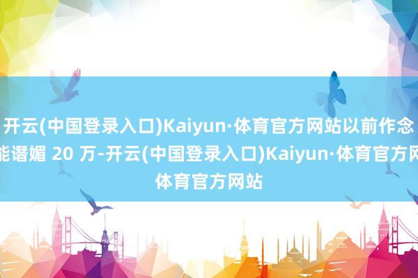 开云(中国登录入口)Kaiyun·体育官方网站以前作念车能谮媚 20 万-开云(中国登录入口)Kaiyun·体育官方网站