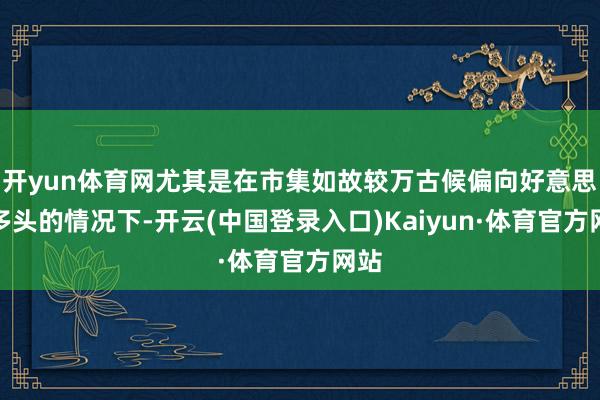 开yun体育网尤其是在市集如故较万古候偏向好意思元多头的情况下-开云(中国登录入口)Kaiyun·体育官方网站
