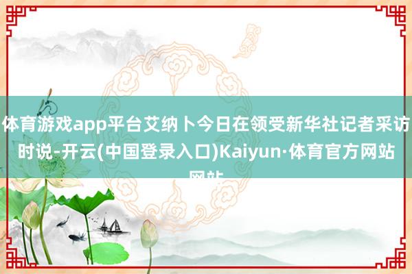 体育游戏app平台艾纳卜今日在领受新华社记者采访时说-开云(中国登录入口)Kaiyun·体育官方网站