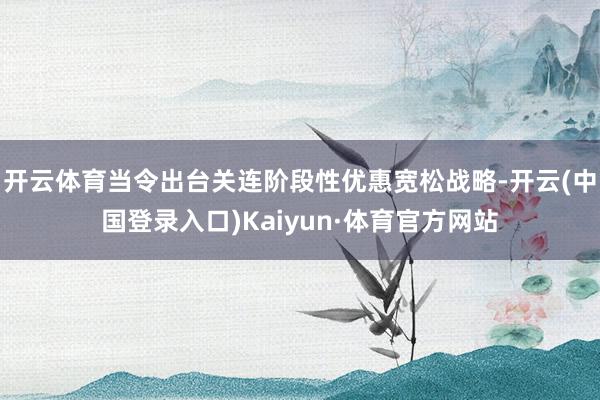 开云体育当令出台关连阶段性优惠宽松战略-开云(中国登录入口)Kaiyun·体育官方网站