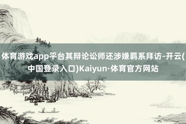 体育游戏app平台其辩论讼师还涉嫌羁系拜访-开云(中国登录入口)Kaiyun·体育官方网站
