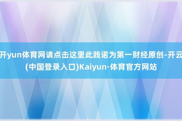 开yun体育网请点击这里此践诺为第一财经原创-开云(中国登录入口)Kaiyun·体育官方网站