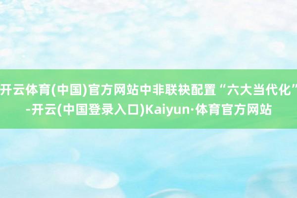 开云体育(中国)官方网站中非联袂配置“六大当代化”-开云(中国登录入口)Kaiyun·体育官方网站
