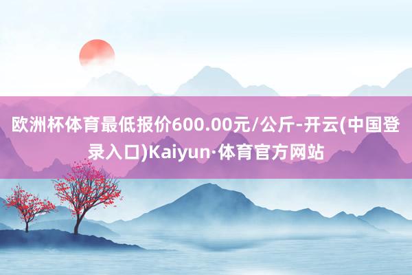 欧洲杯体育最低报价600.00元/公斤-开云(中国登录入口)Kaiyun·体育官方网站