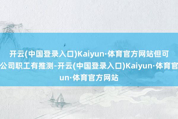 开云(中国登录入口)Kaiyun·体育官方网站但可能仍和公司职工有推测-开云(中国登录入口)Kaiyun·体育官方网站