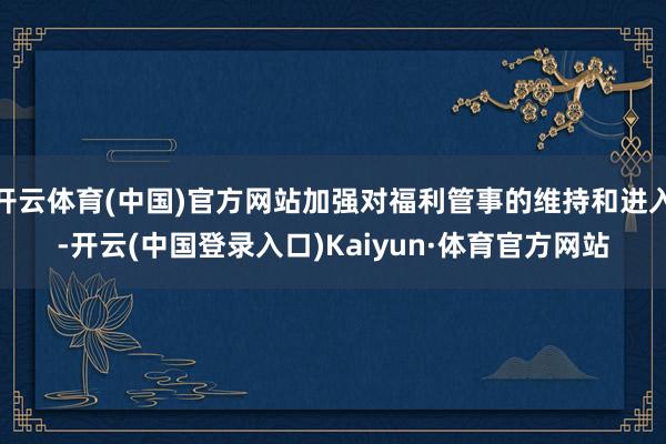 开云体育(中国)官方网站加强对福利管事的维持和进入-开云(中国登录入口)Kaiyun·体育官方网站