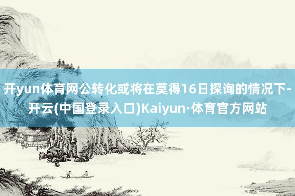开yun体育网公转化或将在莫得16日探询的情况下-开云(中国登录入口)Kaiyun·体育官方网站