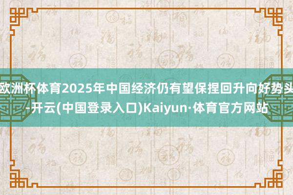 欧洲杯体育2025年中国经济仍有望保捏回升向好势头-开云(中国登录入口)Kaiyun·体育官方网站