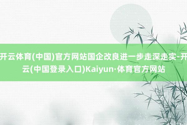 开云体育(中国)官方网站国企改良进一步走深走实-开云(中国登录入口)Kaiyun·体育官方网站