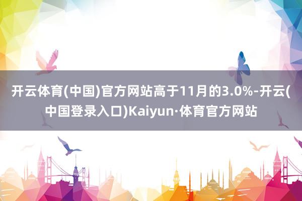 开云体育(中国)官方网站高于11月的3.0%-开云(中国登录入口)Kaiyun·体育官方网站