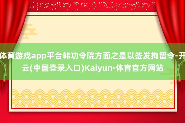 体育游戏app平台韩功令院方面之是以签发拘留令-开云(中国登录入口)Kaiyun·体育官方网站