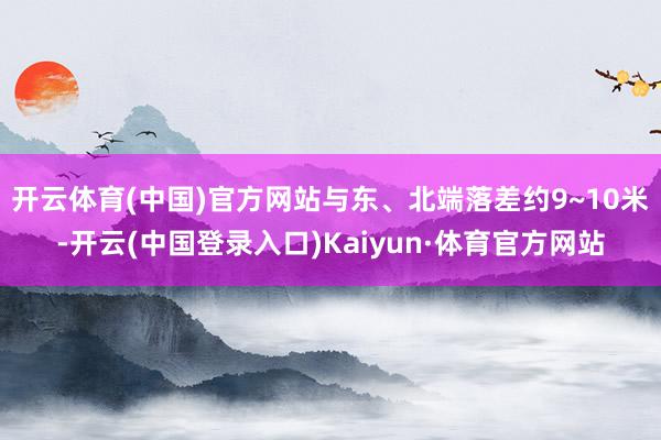 开云体育(中国)官方网站与东、北端落差约9~10米-开云(中国登录入口)Kaiyun·体育官方网站