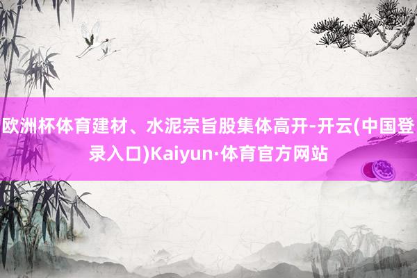 欧洲杯体育建材、水泥宗旨股集体高开-开云(中国登录入口)Kaiyun·体育官方网站