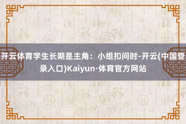 开云体育学生长期是主角：小组扣问时-开云(中国登录入口)Kaiyun·体育官方网站