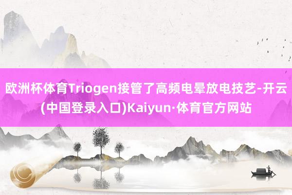 欧洲杯体育Triogen接管了高频电晕放电技艺-开云(中国登录入口)Kaiyun·体育官方网站