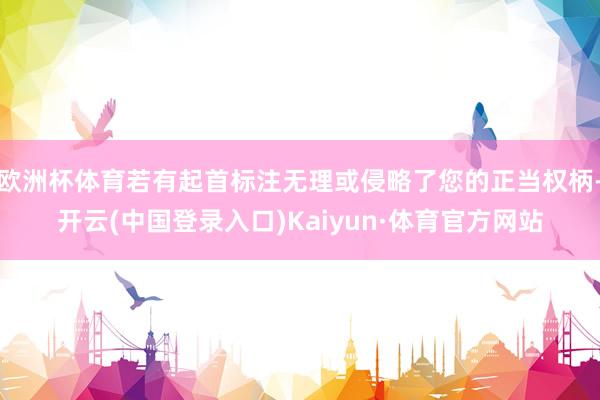 欧洲杯体育若有起首标注无理或侵略了您的正当权柄-开云(中国登录入口)Kaiyun·体育官方网站