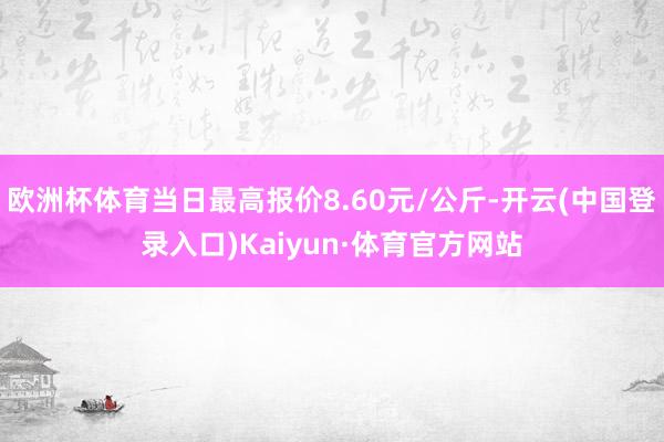 欧洲杯体育当日最高报价8.60元/公斤-开云(中国登录入口)Kaiyun·体育官方网站