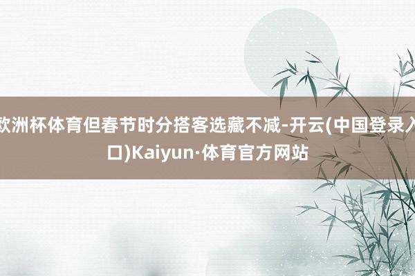 欧洲杯体育但春节时分搭客选藏不减-开云(中国登录入口)Kaiyun·体育官方网站