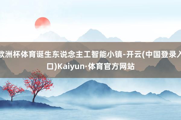 欧洲杯体育诞生东说念主工智能小镇-开云(中国登录入口)Kaiyun·体育官方网站