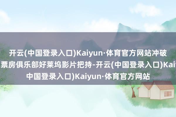 开云(中国登录入口)Kaiyun·体育官方网站冲破70亿东说念主民币票房俱乐部好莱坞影片把持-开云(中国登录入口)Kaiyun·体育官方网站