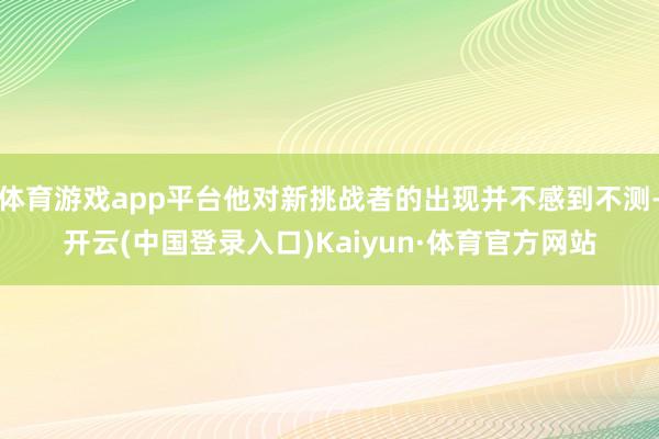 体育游戏app平台他对新挑战者的出现并不感到不测-开云(中国登录入口)Kaiyun·体育官方网站