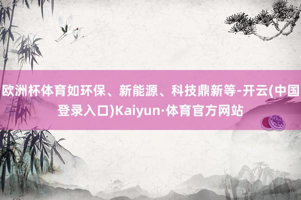 欧洲杯体育如环保、新能源、科技鼎新等-开云(中国登录入口)Kaiyun·体育官方网站