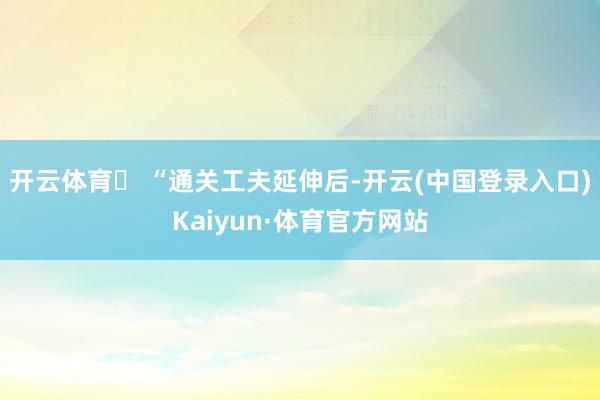 开云体育‌ “通关工夫延伸后-开云(中国登录入口)Kaiyun·体育官方网站