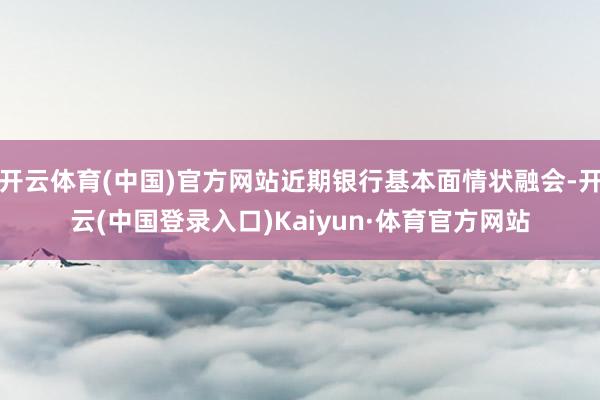 开云体育(中国)官方网站近期银行基本面情状融会-开云(中国登录入口)Kaiyun·体育官方网站