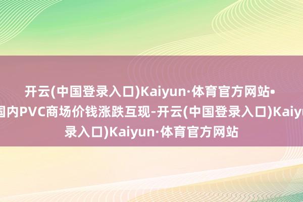 开云(中国登录入口)Kaiyun·体育官方网站　　• 现货商场：本日国内PVC商场价钱涨跌互现-开云(中国登录入口)Kaiyun·体育官方网站