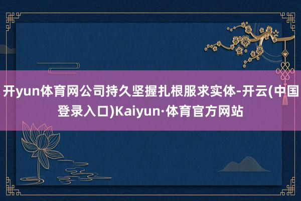 开yun体育网公司持久坚握扎根服求实体-开云(中国登录入口)Kaiyun·体育官方网站