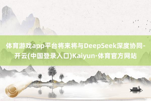 体育游戏app平台将来将与DeepSeek深度协同-开云(中国登录入口)Kaiyun·体育官方网站