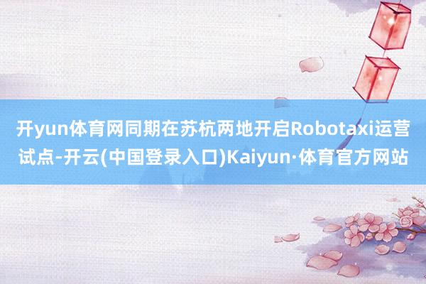 开yun体育网同期在苏杭两地开启Robotaxi运营试点-开云(中国登录入口)Kaiyun·体育官方网站